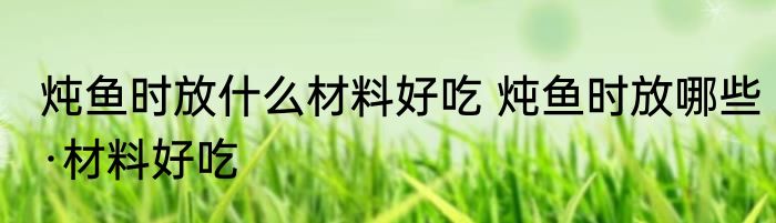 炖鱼时放什么材料好吃 炖鱼时放哪些·材料好吃
