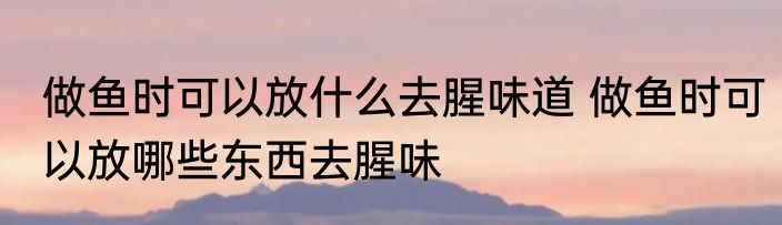 做鱼时可以放什么去腥味道 做鱼时可以放哪些东西去腥味