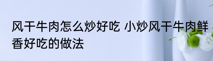 风干牛肉怎么炒好吃 小炒风干牛肉鲜香好吃的做法