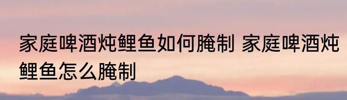 家庭啤酒炖鲤鱼如何腌制 家庭啤酒炖鲤鱼怎么腌制