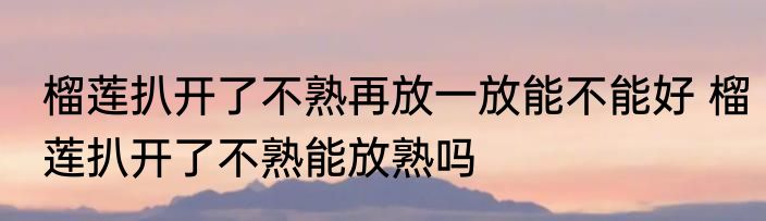 榴莲扒开了不熟再放一放能不能好 榴莲扒开了不熟能放熟吗