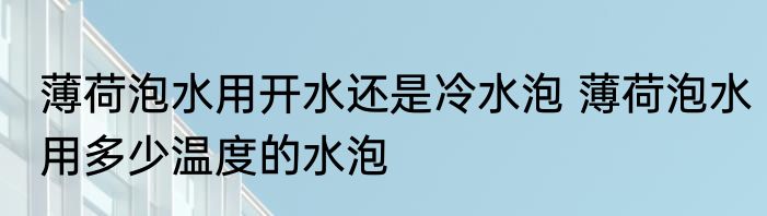 薄荷泡水用开水还是冷水泡 薄荷泡水用多少温度的水泡