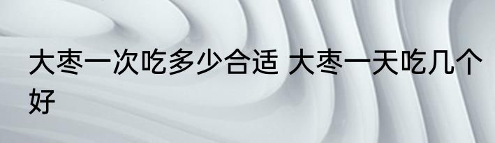 大枣一次吃多少合适 大枣一天吃几个好