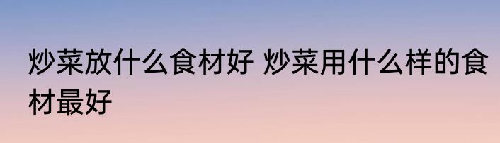 炒菜放什么食材好 炒菜用什么样的食材最好