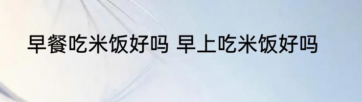 早餐吃米饭好吗 早上吃米饭好吗