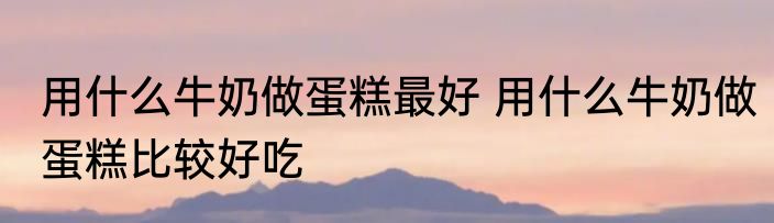 用什么牛奶做蛋糕最好 用什么牛奶做蛋糕比较好吃