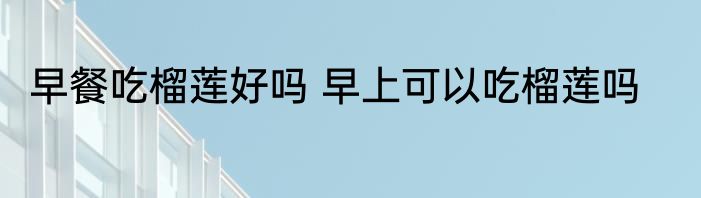 早餐吃榴莲好吗 早上可以吃榴莲吗