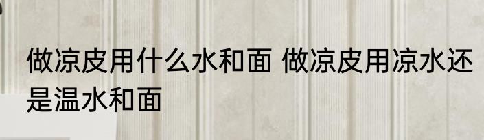 做凉皮用什么水和面 做凉皮用凉水还是温水和面