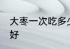大枣一次吃多少合适 大枣一天吃几个好