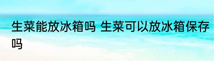 生菜能放冰箱吗 生菜可以放冰箱保存吗