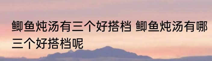 鲫鱼炖汤有三个好搭档 鲫鱼炖汤有哪三个好搭档呢