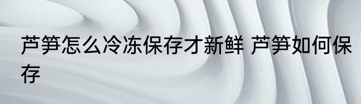 芦笋怎么冷冻保存才新鲜 芦笋如何保存