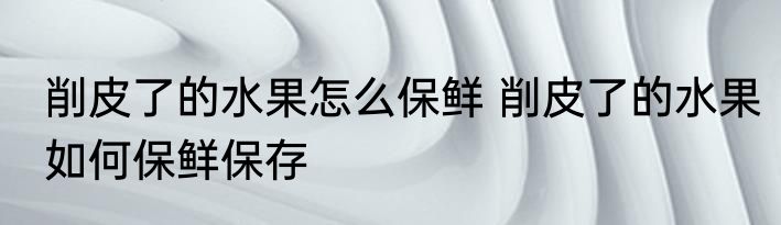 削皮了的水果怎么保鲜 削皮了的水果如何保鲜保存