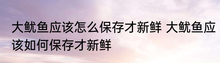 大鱿鱼应该怎么保存才新鲜 大鱿鱼应该如何保存才新鲜