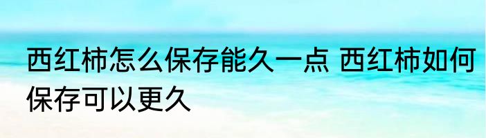 西红柿怎么保存能久一点 西红柿如何保存可以更久