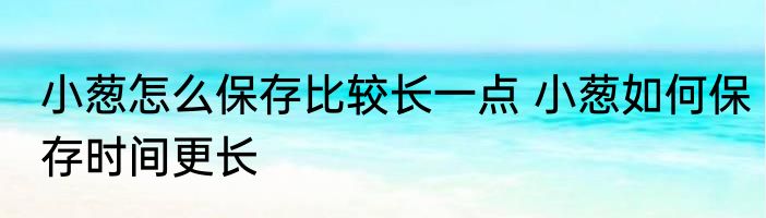 小葱怎么保存比较长一点 小葱如何保存时间更长