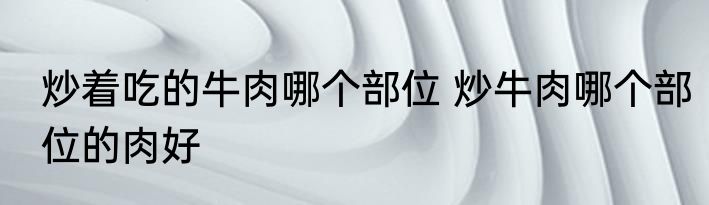 炒着吃的牛肉哪个部位 炒牛肉哪个部位的肉好