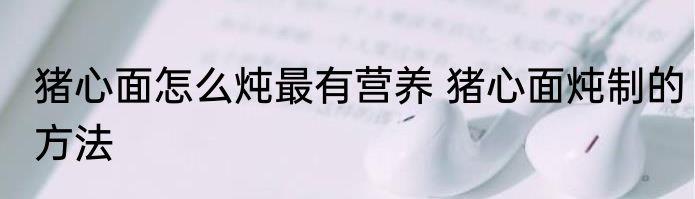 猪心面怎么炖最有营养 猪心面炖制的方法