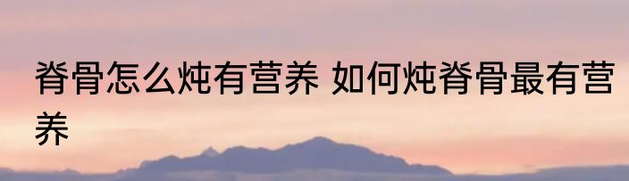 脊骨怎么炖有营养 如何炖脊骨最有营养