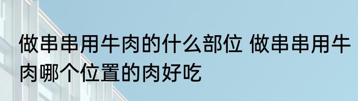 做串串用牛肉的什么部位 做串串用牛肉哪个位置的肉好吃