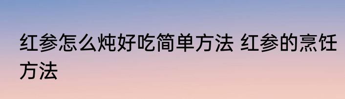 红参怎么炖好吃简单方法 红参的烹饪方法