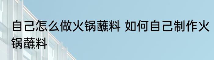 自己怎么做火锅蘸料 如何自己制作火锅蘸料