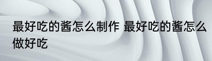 最好吃的酱怎么制作 最好吃的酱怎么做好吃