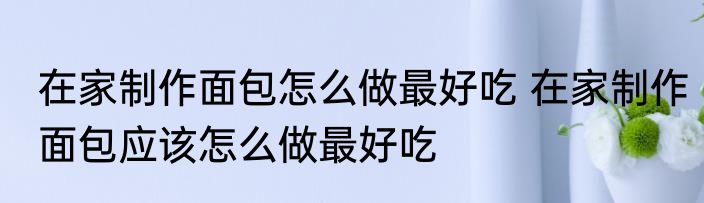 在家制作面包怎么做最好吃 在家制作面包应该怎么做最好吃