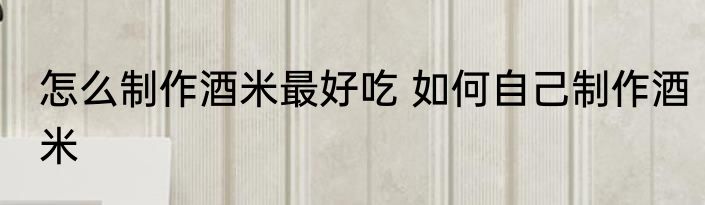 怎么制作酒米最好吃 如何自己制作酒米