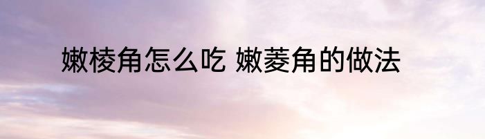 嫩棱角怎么吃 嫩菱角的做法