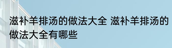 滋补羊排汤的做法大全 滋补羊排汤的做法大全有哪些