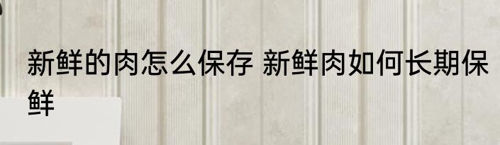 新鲜的肉怎么保存 新鲜肉如何长期保鲜