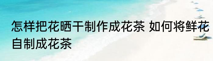 怎样把花晒干制作成花茶 如何将鲜花自制成花茶