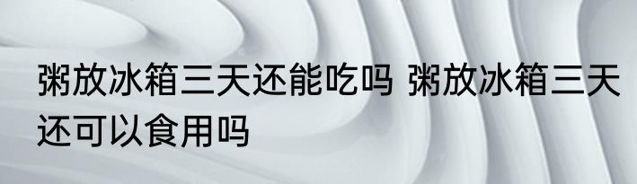 粥放冰箱三天还能吃吗 粥放冰箱三天还可以食用吗