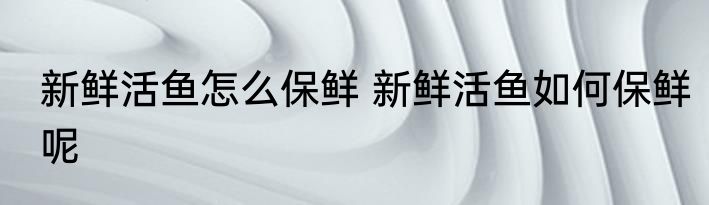 新鲜活鱼怎么保鲜 新鲜活鱼如何保鲜呢