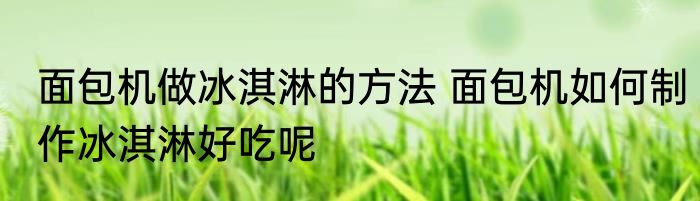 面包机做冰淇淋的方法 面包机如何制作冰淇淋好吃呢