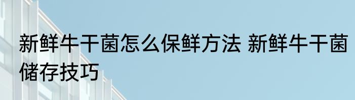 新鲜牛干菌怎么保鲜方法 新鲜牛干菌储存技巧