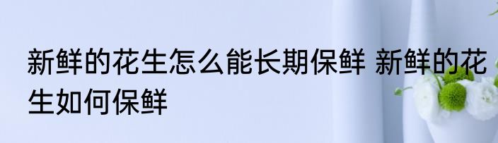 新鲜的花生怎么能长期保鲜 新鲜的花生如何保鲜