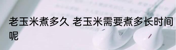 老玉米煮多久 老玉米需要煮多长时间呢