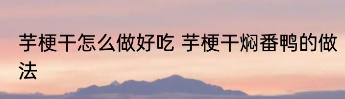 芋梗干怎么做好吃 芋梗干焖番鸭的做法