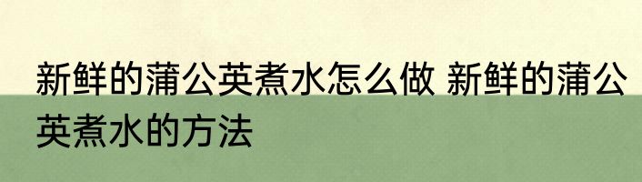 新鲜的蒲公英煮水怎么做 新鲜的蒲公英煮水的方法