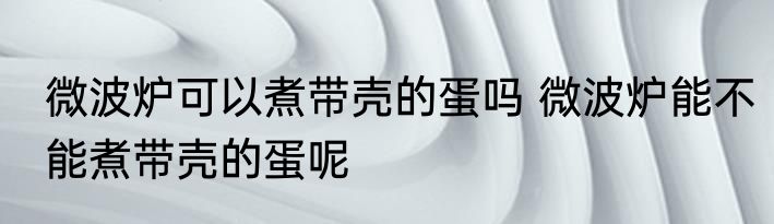 微波炉可以煮带壳的蛋吗 微波炉能不能煮带壳的蛋呢
