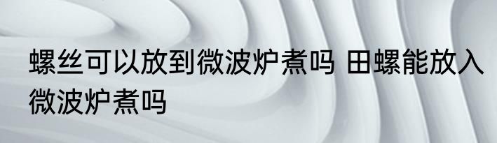 螺丝可以放到微波炉煮吗 田螺能放入微波炉煮吗