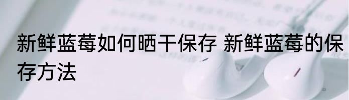 新鲜蓝莓如何晒干保存 新鲜蓝莓的保存方法