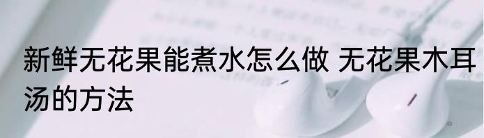 新鲜无花果能煮水怎么做 无花果木耳汤的方法