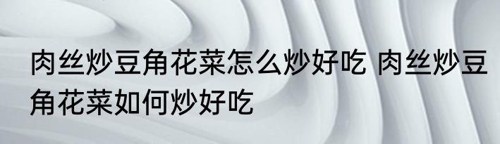 肉丝炒豆角花菜怎么炒好吃 肉丝炒豆角花菜如何炒好吃