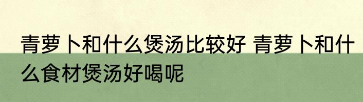 青萝卜和什么煲汤比较好 青萝卜和什么食材煲汤好喝呢