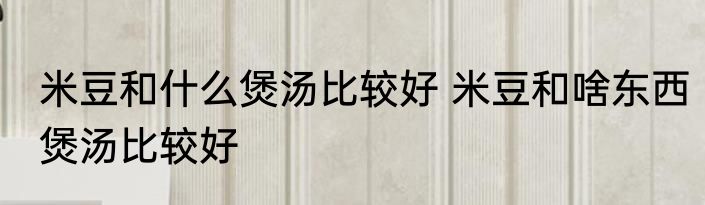 米豆和什么煲汤比较好 米豆和啥东西煲汤比较好