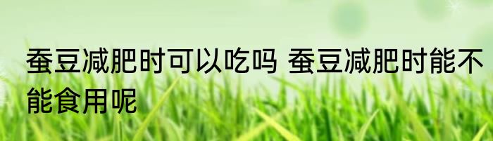 蚕豆减肥时可以吃吗 蚕豆减肥时能不能食用呢