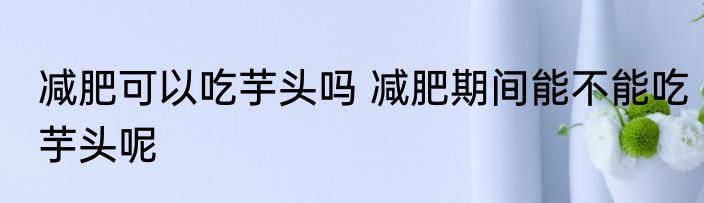 减肥可以吃芋头吗 减肥期间能不能吃芋头呢